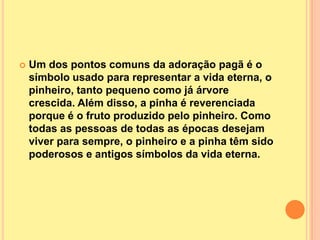    Um dos pontos comuns da adoração pagã é o
    símbolo usado para representar a vida eterna, o
    pinheiro, tanto pequeno como já árvore
    crescida. Além disso, a pinha é reverenciada
    porque é o fruto produzido pelo pinheiro. Como
    todas as pessoas de todas as épocas desejam
    viver para sempre, o pinheiro e a pinha têm sido
    poderosos e antigos símbolos da vida eterna.
 
