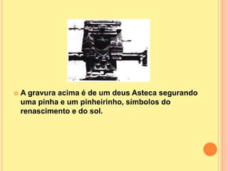    A gravura acima é de um deus Asteca segurando
    uma pinha e um pinheirinho, símbolos do
    renascimento e do sol.
 