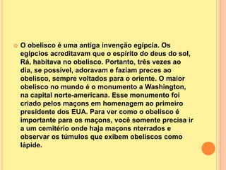    O obelisco é uma antiga invenção egípcia. Os
    egípcios acreditavam que o espírito do deus do sol,
    Rá, habitava no obelisco. Portanto, três vezes ao
    dia, se possível, adoravam e faziam preces ao
    obelisco, sempre voltados para o oriente. O maior
    obelisco no mundo é o monumento a Washington,
    na capital norte-americana. Esse monumento foi
    criado pelos maçons em homenagem ao primeiro
    presidente dos EUA. Para ver como o obelisco é
    importante para os maçons, você somente precisa ir
    a um cemitério onde haja maçons nterrados e
    observar os túmulos que exibem obeliscos como
    lápide.
 