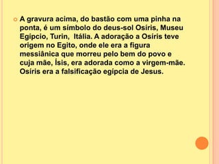    A gravura acima, do bastão com uma pinha na
    ponta, é um símbolo do deus-sol Osíris, Museu
    Egípcio, Turin, Itália. A adoração a Osíris teve
    origem no Egito, onde ele era a figura
    messiânica que morreu pelo bem do povo e
    cuja mãe, Ísis, era adorada como a virgem-mãe.
    Osíris era a falsificação egípcia de Jesus.
 
