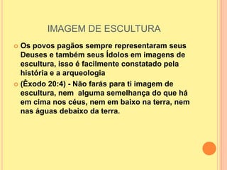 IMAGEM DE ESCULTURA
 Os povos pagãos sempre representaram seus
  Deuses e também seus Ídolos em imagens de
  escultura, isso é facilmente constatado pela
  história e a arqueologia
 (Êxodo 20:4) - Não farás para ti imagem de
  escultura, nem alguma semelhança do que há
  em cima nos céus, nem em baixo na terra, nem
  nas águas debaixo da terra.
 