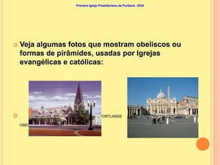 Primeira Igreja Presbiteriana de Portland - EUA




   Veja algumas fotos que mostram obeliscos ou
    formas de pirâmides, usadas por Igrejas
    evangélicas e católicas:




       PRIMEIRA IGREJA PRESBITERIANA DE PORTLANDE                             VATICANO,

    OBELISCO DA PRAÇA DE SÃO PEDRO
 