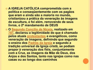  A IGREJA CATÓLICA comprometida com a
  política e conseqüentemente com os pagãos
  que eram e ainda são a maioria no mundo,
  cristianizou a prática da veneração às imagens
  de escultura, e foi além, removendo de seus
  livros, o 2º mandamento de DEUS
 O Segundo Concílio de Niceia, realizado em
  787, declarou a legitimidade do que é chamado
  pelos atuais protestantes e evangélicos, como
  veneração de imagens, definindo que segundo
  o ensino dos Padres da Igreja e segundo a
  tradição universal da Igreja cristã, se podiam
  propor à veneração dos fiéis, conjuntamente
  com a Cruz, as imagens da Mãe de Deus, dos
  Anjos e dos Santos, tanto nas igrejas como nas
  casas ou ao longo dos caminhos
 