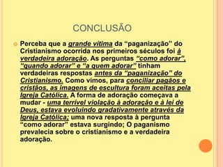 CONCLUSÃO
   Perceba que a grande vítima da “paganização” do
    Cristianismo ocorrida nos primeiros séculos foi à
    verdadeira adoração. As perguntas “como adorar”,
    “quando adorar” e “a quem adorar” tinham
    verdadeiras respostas antes da “paganização” do
    Cristianismo. Como vimos, para conciliar pagãos e
    cristãos, as imagens de escultura foram aceitas pela
    Igreja Católica. A forma de adoração começava a
    mudar - uma terrível violação à adoração e à lei de
    Deus, estava evoluindo gradativamente através da
    Igreja Católica; uma nova resposta à pergunta
    “como adorar” estava surgindo; O paganismo
    prevalecia sobre o cristianismo e a verdadeira
    adoração.
 