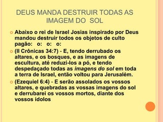 DEUS MANDA DESTRUIR TODAS AS
           IMAGEM DO SOL
 Abaixo o rei de Israel Josias inspirado por Deus
  mandou destruir todos os objetos de culto
  pagão: o: o: o:
 (II Crônicas 34:7) - E, tendo derrubado os
  altares, e os bosques, e as imagens de
  escultura, até reduzi-los a pó, e tendo
  despedaçado todas as imagens do sol em toda
  a terra de Israel, então voltou para Jerusalém.
 (Ezequiel 6:4) - E serão assolados os vossos
  altares, e quebradas as vossas imagens do sol
  e derrubarei os vossos mortos, diante dos
  vossos ídolos
 