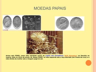 MOEDAS PAPAIS




Acima está FIDES, como esta retratada acima do púlpito dos beneditinos 'Melk Monastery' no Danúbio na
Áustria, feita no inicio do século 18. Nessa FIDES' na mão esquerda está a taça dourada (em frente da cruz) e a
mão direita da mulher está a imagem pagã do sol.
 