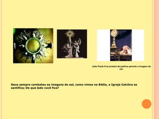 João Paulo II se prostra de joelhos perante a imagem do
                                                                               sol.




Deus sempre combateu as imagens do sol, como vimos na Bíblia, a Igreja Católica as
santifica; De que lado você fica?
 