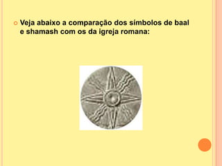    Veja abaixo a comparação dos símbolos de baal
    e shamash com os da igreja romana:
 
