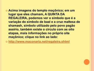  Acima imagens do templo maçônico; em um
  lugar que eles chamam, A QUINTA DA
  REGALEIRA, podemos ver o símbolo que é a
  variação do símbolo de baal e a cruz maltesa de
  shamash, símbolo utilizado pelo povo pagão
  assírio, também existe o circulo com as oito
  etapas, mais informações no próprio site
  maçônico; clique no link ao lado:
 http://www.maconaria.net/regaleira.shtml
 