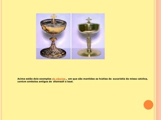 Acima estão dois exemplos de cibórios , em que são mantidas as hóstias da eucaristia da missa católica,
contém símbolos antigos de shamash e baal.
 