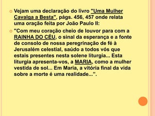  Vejam uma declaração do livro "Uma Mulher
  Cavalga a Besta", págs. 456, 457 onde relata
  uma oração feita por João Paulo II:
 "Com meu coração cheio de louvor para com a
  RAINHA DO CÉU, o sinal da esperança e a fonte
  de consolo de nossa peregrinação de fé à
  Jerusalém celestial, saúdo a todos vós que
  estais presentes nesta solene liturgia... Esta
  liturgia apresenta-vos, a MARIA, como a mulher
  vestida de sol... Em Maria, a vitória final da vida
  sobre a morte é uma realidade...”.
 