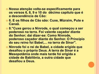  Nossa atenção volta-se especificamente para
  os versos 6, 8, 9 e 10 do décimo capítulo que é
  a descendência de Cão:
 6. E os filhos de Cão são: Cuxe, Mizraim, Pute e
  Canaã.
 8."Cuxe gerou a Ninrode, o qual começou a ser
  poderoso na terra. Foi valente caçador diante
  do Senhor; daí dizer-se: Como Ninrode,
  poderoso caçador diante do Senhor. O Princípio
  do seu reino foi Babel,... na terra de Sinar".
 Ninrode foi o rei de Babel, a cidade erigida que
  desafiou o próprio Deus. A terra de Sinar é a
  Mesopotâmia onde mais tarde foi erigida a
  cidade de Babilônia, a outra cidade que
  desafiou a Deus.
 
