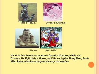 Isis e Hórus.        Divaki e Krishna




               Shing Moo.   Maya e Buddha



Na Índia Semiramis se ismtorna Divaki e Krishna, a Mãe e a
Criança. No Egito Isis e Horus, na China e Japão Shing Moo, Santa
Mãe. Após milênios o pagano alcança dimensões
 