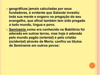  geográficas jamais calculadas por seus
  fundadores, é evidente que Satanás investiu
  toda sua mente e engano na pregação do seu
  evangelho, que afinal também tem sido pregado
  a todo mundo, língua e povo.
 Semíramis como era conhecida na Babilônia foi
  adorada em outras terras, mas hoje é adorada
  pelo mundo pagão (oriental) e pelo cristão
  (ocidental) através de Maria; confira os títulos
  de Semiramis em outros povos:
 