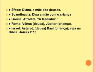  ● Éfeso: Diana, a mãe dos deuses.
 ● Scandinavia: Disa a mãe com o criança

 ● Grécia: Afrodite, "A Mediatriz."

 ● Roma: Vênus (deusa), Júpiter (criança).

 ● Israel: Astarot, (deusa) Baal (criança); veja na
  Bíblia: Juizes 2:13
 