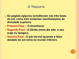 O TRIQUETA

 Os pagãos egípcios acreditavam nas três fases
  do sol, como três evidentes manifestações da
  divindade suprema.
 Primeira Fase - O Amanhecer

 Segunda Fase - O Zênite (meio-dia alto; o seu
  auge ou apogeu).
 Terceira Fase - O pôr-do-sol (quando a falsa
  deidade do sol entra no mundo Inferior).
 