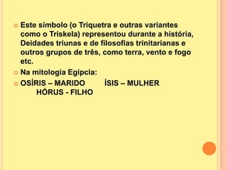  Este símbolo (o Triquetra e outras variantes
  como o Triskela) representou durante a história,
  Deidades triunas e de filosofias trinitarianas e
  outros grupos de três, como terra, vento e fogo
  etc.
 Na mitologia Egípcia:

 OSÍRIS – MARIDO         ÍSIS – MULHER
       HÓRUS - FILHO
 
