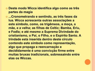  Deste modo Wicca identifica algo como as três
  partes da magia
 ...Cronometrando e sentindo, as três fases da
  lua. Wicca acrescenta outras associações a
  este símbolo, como, os trigêmeos, a moça, a
  mãe, e a velha; as filhas de Celtic; Bamba, Eriu,
  e Fodla; e até mesmo a Suprema Divindade do
  cristianismo, o Pai, o Filho, e o Espírito Santo. A
  trindade esta inserida dentro deste círculo
  contendo este símbolo como representação,
  algo que propaga a reencarnação e
  decididamente é uma convicção firme entre
  muitas bruxas tradicionais, sobressaindo entre
  elas os Wiccas.
 