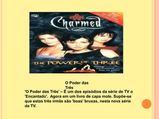 O Poder das
                      Três
'O Poder das Três' – É um dos episódios da série de TV o
'Encantado'. Agora em um livro de capa mole. Supõe-se
que estas três irmãs são 'boas' bruxas, nesta nova série
da TV.
 