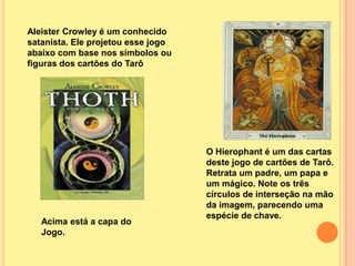 Aleister Crowley é um conhecido
satanista. Ele projetou esse jogo
abaixo com base nos símbolos ou
figuras dos cartões do Tarô




                                    O Hierophant é um das cartas
                                    deste jogo de cartões de Tarô.
                                    Retrata um padre, um papa e
                                    um mágico. Note os três
                                    círculos de interseção na mão
                                    da imagem, parecendo uma
                                    espécie de chave.
   Acima está a capa do
   Jogo.
 
