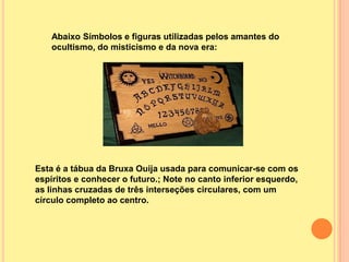 Abaixo Símbolos e figuras utilizadas pelos amantes do
    ocultismo, do misticismo e da nova era:




Esta é a tábua da Bruxa Ouija usada para comunicar-se com os
espíritos e conhecer o futuro.; Note no canto inferior esquerdo,
as linhas cruzadas de três interseções circulares, com um
círculo completo ao centro.
 