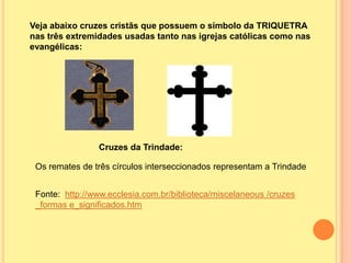 Veja abaixo cruzes cristãs que possuem o símbolo da TRIQUETRA
nas três extremidades usadas tanto nas igrejas católicas como nas
evangélicas:




                Cruzes da Trindade:

 Os remates de três círculos interseccionados representam a Trindade


 Fonte: http://www.ecclesia.com.br/biblioteca/miscelaneous /cruzes
 _formas e_significados.htm
 