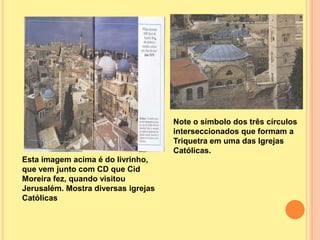 Note o símbolo dos três círculos
                                     interseccionados que formam a
                                     Triquetra em uma das Igrejas
                                     Católicas.
Esta imagem acima é do livrinho,
que vem junto com CD que Cid
Moreira fez, quando visitou
Jerusalém. Mostra diversas igrejas
Católicas
 