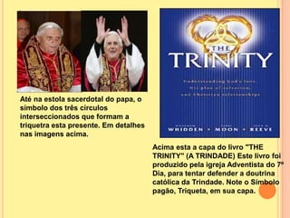 Até na estola sacerdotal do papa, o
símbolo dos três círculos
interseccionados que formam a
triquetra esta presente. Em detalhes
nas imagens acima.
                                       Acima esta a capa do livro "THE
                                       TRINITY" (A TRINDADE) Este livro foi
                                       produzido pela igreja Adventista do 7º
                                       Dia, para tentar defender a doutrina
                                       católica da Trindade. Note o Símbolo
                                       pagão, Triqueta, em sua capa.
 