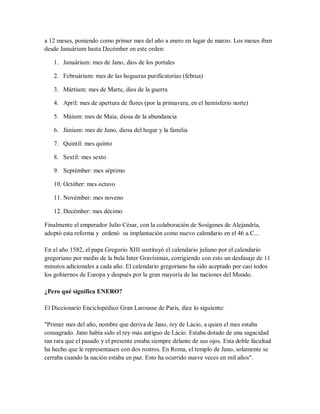 a 12 meses, poniendo como primer mes del año a enero en lugar de marzo. Los meses iban
desde Januárium hasta Decémber en este orden:
1. Januárium: mes de Jano, dios de los portales
2. Februárium: mes de las hogueras purificatorias (februa)
3. Mártium: mes de Marte, dios de la guerra
4. April: mes de apertura de flores (por la primavera, en el hemisferio norte)
5. Máium: mes de Maia, diosa de la abundancia
6. Júnium: mes de Juno, diosa del hogar y la familia
7. Quintil: mes quinto
8. Sextil: mes sexto
9. Septémber: mes séptimo
10. Octóber: mes octavo
11. Novémber: mes noveno
12. Decémber: mes décimo
Finalmente el emperador Julio César, con la colaboración de Sosígenes de Alejandría,
adoptó esta reforma y ordenó su implantación como nuevo calendario en el 46 a.C...
En el año 1582, el papa Gregorio XIII sustituyó el calendario juliano por el calendario
gregoriano por medio de la bula Inter Gravísimas, corrigiendo con esto un desfasaje de 11
minutos adicionales a cada año. El calendario gregoriano ha sido aceptado por casi todos
los gobiernos de Europa y después por la gran mayoría de las naciones del Mundo.
¿Pero qué significa ENERO?
El Diccionario Enciclopédico Gran Larousse de Paris, dice lo siguiente:
"Primer mes del año, nombre que deriva de Jano, rey de Lácio, a quien el mes estaba
consagrado. Jano había sido el rey más antiguo de Lácio. Estaba dotado de una sagacidad
tan rara que el pasado y el presente estaba siempre delante de sus ojos. Esta doble facultad
ha hecho que le representasen con dos rostros. En Roma, el templo de Jano, solamente se
cerraba cuando la nación estaba en paz. Esto ha ocurrido nueve veces en mil años".
 