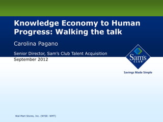 Knowledge Economy to Human
    Progress: Walking the talk
    Carolina Pagano
    Senior Director, Sam’s Club Talent Acquisition
    September 2012




1   Wal-Mart Stores, Inc. (NYSE: WMT)
 
