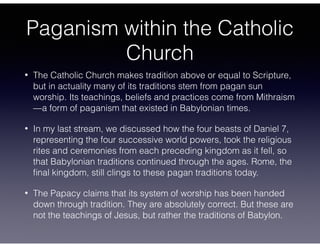 Paganism within the Catholic
Church
• The Catholic Church makes tradition above or equal to Scripture,
but in actuality many of its traditions stem from pagan sun
worship. Its teachings, beliefs and practices come from Mithraism
—a form of paganism that existed in Babylonian times.
• In my last stream, we discussed how the four beasts of Daniel 7,
representing the four successive world powers, took the religious
rites and ceremonies from each preceding kingdom as it fell, so
that Babylonian traditions continued through the ages. Rome, the
ﬁnal kingdom, still clings to these pagan traditions today.
• The Papacy claims that its system of worship has been handed
down through tradition. They are absolutely correct. But these are
not the teachings of Jesus, but rather the traditions of Babylon.
 