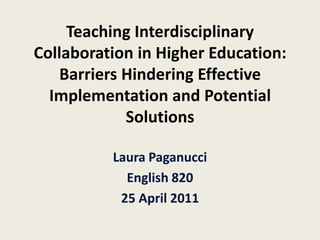 Teaching Interdisciplinary Collaboration in Higher Education: Barriers Hindering Effective Implementation and Potential Solutions Laura Paganucci English 820 25 April 2011 
