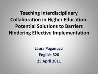 Teaching Interdisciplinary Collaboration in Higher Education: Potential Solutions to Barriers Hindering Effective Implementation Laura Paganucci English 820 25 April 2011 