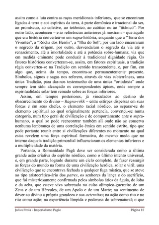 assim como a luta contra as raças meridionais inferiores, que se encontram
ligadas à terra e aos espíritos da terra, à parte demônica e irracional do ser,
ao promíscuo, ao coletivo, ao totêmico, ao caótico ou ao “titânico”. Por
outro lado, aconteceu – e as referências anteriores já mostram – que aquilo
que era história converteu-se em supra-história, enquanto que a “Terra dos
Viventes”, a “Rocha dos Heróis”, a “Ilha do Sol”, por um lado encerraram
o segredo da origem, por outro, desvendaram o segredo da via até o
renascimento, até a imortalidade e até a potência sobre-humana; via que
em medida eminente pode conduzir à tradicional dignidade régia. Os
fatores históricos converteram-se, assim, em fatores espirituais, a tradição
régia converteu-se na Tradição em sentido transcendente, e, por fim, em
algo que, acima do tempo, encontra-se permanentemente presente.
Símbolos, signos e sagas nos referem, através de vias subterrâneas, uma
única Tradição, para dar-nos testemunho de uma única “ortodoxia” onde
sempre tem sido alcançado os correspondentes ápices, onde sempre a
espiritualidade solar tem reinado sobre as forças inferiores.
    Assim, em tempos posteriores, já vinculados ao destino do
obscurecimento do divino – Ragna-rökk – entre estirpes dispersar em suas
forças e em seus chefes, o elemento racial nórdico, ao separar-se do
elemento espiritual ao qual originalmente pertencia, converteu-se numa
categoria, num tipo geral de civilização e de comportamento ante o supra-
humano, o qual se pode reencontrar também ali onde não se conserva
nenhuma lembrança de uma correlação étnica em sentido estrito, tipo que
pode portanto reunir entre si civilizações diferentes no momento no qual
estas revelem uma força espiritual formativa, do mesmo modo que no
interno daquela tradição primordial influenciaram os elementos inferiores e
a multiplicidade da matéria.
    Portanto, a Romanidade Pagã deve ser considerada como a última
grande ação criativa do espírito nórdico, como o último intento universal,
e, em grande parte, logrado durante um ciclo completo, de fazer ressurgir
as forças do mundo na forma de uma civilização heróica, solar e viril; uma
civilização que se encontrava fechada a qualquer fuga mística, que se ateve
ao tipo aristocrático-ário dos patres, os senhores da lança e do sacrifício,
que foi misteriosamente confirmada pelos símbolos ários da águia, do lobo
e da acha, que esteve viva sobretudo no culto olímpico-guerreiro de um
Zeus e de um Hércules, de um Apolo e de um Marte; no sentimento de
dever ao divino a própria grandeza e sua aeternitas; na ação como rito e no
rito como ação; na experiência límpida e poderosa do sobrenatural; o que

Julius Evola – Imperialismo Pagão                                     Página 10
 