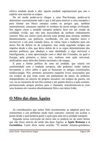 efetiva unidade desde o alto: aquela unidade supranacional que une o
espírito sem mesclar os corpos.
   De tal modo poder-se-ia chegar a uma Pan-Europa, poder-se-ia
determinar coerentemente tudo o que é útil para resolver a crise européia e
para formar um bloco europeu contra os perigos que, também
materialmente, ameaçam sepultar os resíduos de nossa antiga civilização.
Em alguns casos a unidade européia poderia ficar em um estado de
realidade vivida, que não tem necessidade de nenhum ordenamento
exterior. Mas em outros casos deveria estar pronta para mostrar, também
dinamicamente, sua potência, recolhendo, em um impulso único e
invencível, e em uma vontade única, as várias raças e tradições para um
único fim de defesa ou de conquista, mas ainda seguindo sempre um
impulso desde o alto, que deixe detrás de si os cegos determinismos das
paixões políticas, que obedeça a uma idealidade, a algo universal e
transfigurante, a uma aproximação com o ideal das Cruzadas, na qual a
Europa, pela primeira e única vez, realizou uma ação universal,
unificadora, mais além dos limites nacionais e de sangue.
   E para a forma política de uma tal unidade, que estaria em
conformidade com a tradição europeia, não podemos senão indicar
novamente o ethos sobre o qual se basearam as antigas constituições
nórdico-pagãs. Nós, portanto, pensamos naquelas livres associações que
em tempos de paz eram como um parlamento de pares, de senhores
independentes no interior do próprio mundum; em tempos de guerra, em
vez, ou no momento de um fim comum e até quanto durava a ação comum,
permanecendo sempre prontos para o chamado, transformavam-se com
seus homens em vassalos absolutamente fiéis a um único Líder.


O Mito das duas Águias

   As considerações que temos feito recentemente se adaptam para nos
remetermos a um problema ainda mais concreto: consiste em avaliar o
ponto desde o qual poderia partir a ação para uma nova unidade europeia.
   Segundo nossa convicção tal início não se poderia ter de outra forma
que não fosse através da união das duas Águias: a Águia Romana e a
Germânica. Lenin disse numa ocasião: “O mundo romano-germânico

Julius Evola – Imperialismo Pagão                                 Página 100
 