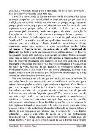 constitui o obstáculo maior para a realização do novo ideal proletário”.
Esta confissão é de grande valor para nós.
    Se existe a necessidade de formar um cinturão de isolamento dos países
europeus que podem com autoridade dizer de si mesmos que possuem uma
tradição, contra aqueles que não tem nenhuma, ou porque renegaram-na ou
porque perderam-na, e que para os primeiros, de uma forma ou de outra
representam um perigo, então, só a união da Itália com os países
germânicos pode constituir, desde nosso ponto de vista, o coração da
formação de um bloco tal. O mundo romano-germânico representa o
símbolo e a fonte de tudo aquilo que no Ocidente pode denominar-se
“civilização” em sentido verdadeiro, qualitativo, tradicional, da mesma
maneira que, ao contrário, o desvio socialista, mecanicista e plebeu,
representa, como nós sabemos, a mais vergonhosa queda. Itália,
Alemanha e Áustria foram conjuntamente o pólo tradicional do
Ocidente. De leste a oeste pressionam povos antitradicionais: os Eslavos
não tiveram nunca uma tradição, e nem sequer os Estados Unidos possuem
uma; França, republicana e decadente, africanizada e mecanizada, primeiro
foco da moderna insurreição dos escravos, já não tem tradição; a antiga
Inglaterra aristocrática encontra-se nas mãos da democracia e está já, desde
tal ponto de vista, próxima de seu declínio; os verdadeiros satélites do
Mediterrâneo, dos Balcãs e do Norte, em níveis diferentes, inserem-se no
mesmo marco e não têm nenhuma possibilidade de aproximarem-se a algo
que tenha valor de um símbolo universal.
    Nós não hesitamos em afirmar que na medida em que os esforços de
uma rebelião e de uma restauração que se manifeste à sombra de signos
essencialmente pagãos e arianos – por um lado a Águia e a Cruz Gamada,
por outro a Águia e o Fascio Lictório – tivessem que assumir uma
importância superior entre os povos alemão e italiano, isto não poderia
fechar-se no denominado “sagrado egoísmo”. Por demais, a um vínculo
que não esteja ditado por interesses não só políticos, econômicos e
militares – como no imoralismo do que hoje unicamente mantém
estreitamente vinculadas ou bem divididas as nações – a um vínculo de
tipo orgânico, integrativo do espírito e do intelecto, assim como do corpo,
a nosso entender, são justamente chamadas sobretudo as nações italiana e
alemã. E não hesitamos em afirmar que a restauração – em formas
diferentes – daquilo que antes da guerra já teve sua problemática
antecipação na “Tríplice Aliança”, represente também a meta para um
futuro melhor. A isso se une a possibilidade de dar à Europa um primeiro

Julius Evola – Imperialismo Pagão                                  Página 101
 