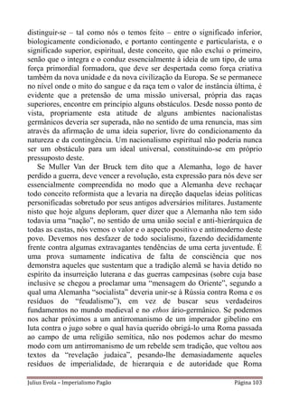 distinguir-se – tal como nós o temos feito – entre o significado inferior,
biologicamente condicionado, e portanto contingente e particularista, e o
significado superior, espiritual, deste conceito, que não exclui o primeiro,
senão que o integra e o conduz essencialmente à ideia de um tipo, de uma
força primordial formadora, que deve ser despertada como força criativa
também da nova unidade e da nova civilização da Europa. Se se permanece
no nível onde o mito do sangue e da raça tem o valor de instância última, é
evidente que a pretensão de uma missão universal, própria das raças
superiores, encontre em princípio alguns obstáculos. Desde nosso ponto de
vista, propriamente esta atitude de alguns ambientes nacionalistas
germânicos deveria ser superada, não no sentido de uma renuncia, mas sim
através da afirmação de uma ideia superior, livre do condicionamento da
natureza e da contingência. Um nacionalismo espiritual não poderia nunca
ser um obstáculo para um ideal universal, constituindo-se em próprio
pressuposto deste.
   Se Muller Van der Bruck tem dito que a Alemanha, logo de haver
perdido a guerra, deve vencer a revolução, esta expressão para nós deve ser
essencialmente compreendida no modo que a Alemanha deve rechaçar
todo conceito reformista que a levaria na direção daquelas ideias políticas
personificadas sobretudo por seus antigos adversários militares. Justamente
nisto que hoje alguns deploram, quer dizer que a Alemanha não tem sido
todavia uma “nação”, no sentido de uma união social e anti-hierárquica de
todas as castas, nós vemos o valor e o aspecto positivo e antimoderno deste
povo. Devemos nos desfazer de todo socialismo, fazendo decididamente
frente contra algumas extravagantes tendências de uma certa juventude. É
uma prova sumamente indicativa de falta de consciência que nos
demonstra aqueles que sustentam que a tradição alemã se havia detido no
espírito da insurreição luterana e das guerras campesinas (sobre cuja base
inclusive se chegou a proclamar uma “mensagem do Oriente”, segundo a
qual uma Alemanha “socialista” deveria unir-se à Rússia contra Roma e os
resíduos do “feudalismo”), em vez de buscar seus verdadeiros
fundamentos no mundo medieval e no ethos ário-germânico. Se podemos
nos achar próximos a um antirromanismo de um imperador gibelino em
luta contra o jugo sobre o qual havia querido obrigá-lo uma Roma passada
ao campo de uma religião semítica, não nos podemos achar do mesmo
modo com um antirromanismo de um rebelde sem tradição, que voltou aos
textos da “revelação judaica”, pesando-lhe demasiadamente aqueles
resíduos de imperialidade, de hierarquia e de autoridade que Roma

Julius Evola – Imperialismo Pagão                                  Página 103
 