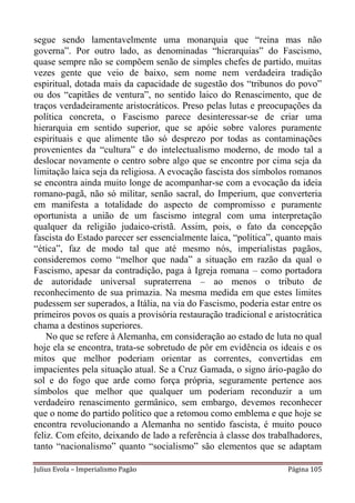 segue sendo lamentavelmente uma monarquia que “reina mas não
governa”. Por outro lado, as denominadas “hierarquias” do Fascismo,
quase sempre não se compõem senão de simples chefes de partido, muitas
vezes gente que veio de baixo, sem nome nem verdadeira tradição
espiritual, dotada mais da capacidade de sugestão dos “tribunos do povo”
ou dos “capitães de ventura”, no sentido laico do Renascimento, que de
traços verdadeiramente aristocráticos. Preso pelas lutas e preocupações da
política concreta, o Fascismo parece desinteressar-se de criar uma
hierarquia em sentido superior, que se apóie sobre valores puramente
espirituais e que alimente tão só desprezo por todas as contaminações
provenientes da “cultura” e do intelectualismo moderno, de modo tal a
deslocar novamente o centro sobre algo que se encontre por cima seja da
limitação laica seja da religiosa. A evocação fascista dos símbolos romanos
se encontra ainda muito longe de acompanhar-se com a evocação da ideia
romano-pagã, não só militar, senão sacral, do Imperium, que converteria
em manifesta a totalidade do aspecto de compromisso e puramente
oportunista a união de um fascismo integral com uma interpretação
qualquer da religião judaico-cristã. Assim, pois, o fato da concepção
fascista do Estado parecer ser essencialmente laica, “política”, quanto mais
“ética”, faz de modo tal que até mesmo nós, imperialistas pagãos,
consideremos como “melhor que nada” a situação em razão da qual o
Fascismo, apesar da contradição, paga à Igreja romana – como portadora
de autoridade universal supraterrena – ao menos o tributo de
reconhecimento de sua primazia. Na mesma medida em que estes limites
pudessem ser superados, a Itália, na via do Fascismo, poderia estar entre os
primeiros povos os quais a provisória restauração tradicional e aristocrática
chama a destinos superiores.
    No que se refere à Alemanha, em consideração ao estado de luta no qual
hoje ela se encontra, trata-se sobretudo de pôr em evidência os ideais e os
mitos que melhor poderiam orientar as correntes, convertidas em
impacientes pela situação atual. Se a Cruz Gamada, o signo ário-pagão do
sol e do fogo que arde como força própria, seguramente pertence aos
símbolos que melhor que qualquer um poderiam reconduzir a um
verdadeiro renascimento germânico, sem embargo, devemos reconhecer
que o nome do partido político que a retomou como emblema e que hoje se
encontra revolucionando a Alemanha no sentido fascista, é muito pouco
feliz. Com efeito, deixando de lado a referência à classe dos trabalhadores,
tanto “nacionalismo” quanto “socialismo” são elementos que se adaptam

Julius Evola – Imperialismo Pagão                                  Página 105
 