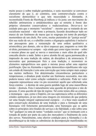 muito pouco à nobre tradição germânica, e seria necessário se convencer
claramente de que é, ao contrário, uma contrarrevolução contra o
socialismo democrático o que tem necessidade a Alemanha. A
reconstituída Frente de Harzburg já indicou a via justa: um movimento de
rebelião antimarxista e antidemocrática que se remetia à frente dos
próprios elementos conservadores e tradicionalistas. Dever-se-á ter
cuidado para que o momento “socialista” – mesmo que se tratando de um
socialismo nacional – não tome a primazia, fazendo desembocar tudo no
marco de um fenômeno de massa que se reagrupa em torno do prestígio
momentâneo de um chefe. Por certo, muitas pretensões de “justiça social”
têm sua razão de ser, e a rebelião contra a oligarquia capitalista é inclusive
um pressuposto para a restauração de uma ordem qualitativa e
aristocrática; por demais, não se deve esquecer que, enquanto se trate tão
só disto, permanece-se sempre – seja ainda que como signo inverso – sobre
o mesmo plano no qual se movia o marxismo e mais além do qual não
concedia direito a nada. Sobre o povo alemão há até agora permanecido a
impressão da uma tradição de ordem, de disciplina e de aristocracia. É
necessário que permaneçam fieis a essa tradição, e reconstruir os
elementos suprapolíticos nos quais a mesma possa achar uma superior
justificação. Que na Alemanha o regime democrático-republicano não seja
um estado de transição é esta uma convicção que toma sempre mais espaço
nas mentes melhores. Em determinadas circunstâncias particulares e
tempestuosas, a ditadura pode resultar um fenômeno necessário, mas não
poderia nunca valer como solução verdadeira e suficiente. Pode ter valor
enquanto representasse uma via pra reconstruir aquilo que sobretudo uma
força externa – o destino de uma guerra perdida logo de uma maravilhosa
tensão – destruiu. Esta é naturalmente uma questão de princípios e não de
pessoas. É uma questão de tipo de regime. Tal como temos dito ao começo,
a monarquia – que, como o Império, em sua supremacia sobre os diferentes
estados autônomos, já nos dera uma imagem em miniatura do que poderia
ser uma função integral supranacional europeia – é a base mais saudável
para conservação duradoura de uma tradição e para a formação de uma
hierarquia viril fortemente personalizada; uma hierarquia que se apóia
sobre os princípios ário-feudais do serviço e da fidelidade, e não sobre uma
“lei” qualquer ou uma de tantas “verdades sociais” que se insinuam com a
tomada do poder por parte da casta dos mercadores e finalmente da casta
dos servos. Naturalmente, uma ulterior condição para a Alemanha é a de
desembaraçar-se de todas as substâncias de decomposição manifestadas no

Julius Evola – Imperialismo Pagão                                   Página 106
 