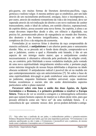 pós-guerra, em muitas formas de literatura derrotista-pacifista, vaga,
grotesca e realista-vulgar. A mesma antítese que se estabelece, por um lado
através de um racionalismo professoral, enxágue, laico e incompetente, e,
por outro, através do moderno romantismo da vida e do irracional, deve ser
superada através da reivindicação do direito a um novo realismo de caráter
transcendente, onde o ideal de cultura, em sentido clássico, supranacional,
de espírito dórico, possa assumir uma nova forma. Ao espírito, à alma e ao
corpo devemos impor-lhes desde o alto, em silêncio e dignidade, sua
precisa lei, permanecendo plenos de repugnância ao mundo dos literatos,
dos doutores e dos homens insignificantes, na dança ao redor dos
complexos do Eros e da máquina da economia.
   Formuladas já as reservas feitas à doutrina da raça compreendida de
maneira unilateral, o antijudaismo é um ulterior ponto para o saneamento
alemão. Mas, se se procede até o fundo desta direção, compreender-se-á
que o judaísmo, contra o qual a Alemanha está lutando, é tão só um
aspecto de um inimigo muito maior; que o antijudaismo conduz
necessariamente à alternativa oferecida pela professão da religião cristã,
ou, ao contrário, pela fidelidade a nossa verdadeira tradição, pela vontade
de uma nova espiritualidade integralmente nórdico-solar, e portanto pagã,
como máxima integração de nossas forças debilitadas e dispersas na idade
obscura ocidental. O antijudaismo radical é possível tão só na medida em
que contemporaneamente seja um anticristianismo [7]. Só sobre a base de
uma espiritualidade ário-pagã se pode estabelecer uma antítese universal
ao judaísmo, enquanto fenômeno também universal, cujas modernas
formas econômicas e sociais não são senão determinados aspectos
particulares sobre o plano material.
   Favorecer sobre esta base a união das duas Águias, da Águia
Germânica e a Romana, é o primeiro problema a resolver a Europa
futura. Trata-se de ver se existirá a coragem e a intransigência suficientes
para que surjam homens capazes de manter-se à altura deste mito, para que
possam afirmá-lo como um “deve ser” de uma realidade futura. E a
consciência de que somente nossos dois povos podem defender a antiga

____________________

[7] – Veja sobre isso a confissão de um judeu, o conhecidíssimo político e primeiro-ministro
britânico Benjamim Disraeli (em Sybil), que tem uma importância particular. “O Cristianismo é um
judaísmo aperfeiçoado ou não é nada; o Cristianismo é inconcebível sem o judaísmo, do mesmo
modo como o judaísmo é incompleto sem o Cristianismo.”
Julius Evola – Imperialismo Pagão                                                   Página 107
 