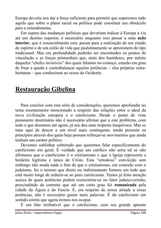 Europa deveria nos dar a força suficiente para permitir que superemos tudo
aquilo que sobre o plano racial ou político pode constituir um obstáculo
para o entendimento.
   Em espera das mudanças políticas que deveriam indicar à Europa a via
até um destino superior, é necessário enquanto isso passar a uma ação
interior, que é essencialmente esta: passar para a realização de um estado
de espírito e de um estilo de vida que paulatinamente se aproximem do tipo
tradicional. Mas em profundidade poderão ser encontrados os pontos de
vinculação e as forças primordiais que, atrás dos bastidores, por mérito
daqueles “chefes invisíveis” dos quais falamos no começo, estarão em grau
de frear a queda e contrabalançar aquelas potências – elas próprias extra-
humanas – que conduziram ao ocaso do Ocidente.


Restauração Gibelina

    Para concluir com esta série de considerações, queremos aprofundar no
tema recentemente mencionado a respeito das relações entre o ideal da
nova civilização europeia e o catolicismo. Desde o ponto de vista
puramente doutrinário não é necessário afirmar que a este problema, com
tudo o que dissemos até agora, já seu deu uma resposta inequívoca. Mas se
trata aqui de descer a um nível mais contingente, tendo presente os
princípios através dos quais hoje possam reforçar-se movimentos que ainda
tenham um caráter político.
    Devemos sublinhar sobretudo que queremos falar especificamente do
catolicismo em geral. É verdade que um católico não seria tal se não
afirmasse que o catolicismo é o cristianismo e que a Igreja representa a
herdeira legítima e única de Cristo. Esta “ortodoxa” convicção sem
embargo não muda nada o fato de que o cristianismo, em conexão com o
judaísmo, foi o terreno que direta ou indiretamente formou um todo que
está muito longe de reduzir-se ao puro catolicismo. Temos já feito menção
acerca de quais potências podem reencontrar-se no fator judaico-cristão,
prescindindo da corrente que até um certo grau foi romanizada pela
cidade da Águia e do Fascio. E, em respeito de nossa atitude a essas
potências, não é necessário gastar mais palavras. É do catolicismo em
sentido estrito que agora iremos nos ocupar.
    É um fato irrebatível que o catolicismo, com seu grande aparato
Julius Evola – Imperialismo Pagão                                Página 108
 