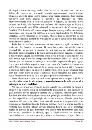 hierárquico, com sua imagem de coisa estável, eterna, universal, com sua
defesa de valores em um certo sentido supraterrenos, nestes tempos
obscuros, exercite ainda sobre muitos uma magia sedutora. Isso implica
inclusive que para alguns o conceito de Tradição se funde
irreversivelmente com a tradição católica, e alguém, de maneira muito
recente, na Itália, não hesitou em declarar oficialmente que se Roma é
ainda o centro de uma idéia universal, a mesma o é tão só como Igreja
Católica. Por demais, até pouco tempo, boa parte das grandes monarquias
tradicionais da Europa era católica, e a ideia legitimadora foi defendida
sobretudo sobre fundamentos católicos. Muitos intentos modernos de um
retorno ao Medievo partem do pressuposto de que o catolicismo foi a força
principal deste período.
    Tudo isso é verdade, entretanto só nos mostra o quão restrito é o
horizonte do homem moderno. O reconhecimento do catolicismo é
possível tão só porque o sentido de um sistema de valores de uma
dimensão muito diferente e de muita distinta pureza foi perdido. Dissemos
a pouco: para aquele que nenhuma outra coisa possui, o catolicismo é já
pelo menos algo. Frente às usurpações de um estado “laico” ou “ético”, um
Estado que ao menos reconheça a autoridade representada pela Igreja
como uma autoridade superior e universal, para nós é indubitavelmente um
valor. Mas, apesar disto, trata-se de ter coragem e de buscar até o fundo os
elementos pelos quais se aprove o catolicismo, trata-se de observar logo
com um olhar claro se esses elementos estão presentes no catolicismo
numa forma mais além da qual não possa pensar numa superior.
    Esses elementos – para nos limitarmos apenas aos principais – já foram
mencionados: uma lei de ordem, o reconhecimento do sobrenatural, o
princípio de universalidade.
    No que se refere ao primeiro ponto, aquele que encontra na Igreja o
princípio de ordem, deve-se naturalmente prescindir de um passado no
qual a mesma não se apresente sempre sob tal aspecto. Mas há algo a mais.
Também no ideal bolchevique temos um princípio de ordem. Portanto, é
preciso especificar qual princípio de ordem estamos falando, para logo
examinar até que grau existe uma conexão entre o princípio eleito e os
pressupostos fundamentais da doutrina católica. Sobre a última questão a
resposta não poderia deixar dúvida alguma: ficaria tão só o embaraço
acerca da eleição de qual elemento seria usado para demonstrar, com base
em textos, encíclicas e sílabos, que o ideal católico de ordem é
essencialmente o da coordenação e não o da hierarquia, e que não está

Julius Evola – Imperialismo Pagão                                  Página 109
 
