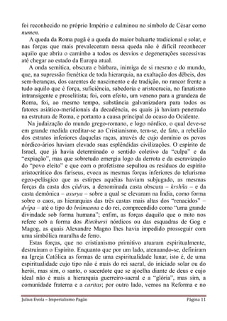 foi reconhecido no próprio Império e culminou no símbolo de César como
numen.
    A queda da Roma pagã é a queda do maior baluarte tradicional e solar, e
nas forças que mais prevaleceram nessa queda não é difícil reconhecer
aquilo que abriu o caminho a todos os desvios e degenerações sucessivas
até chegar ao estado da Europa atual.
   A onda semítica, obscura e bárbara, inimiga de si mesmo e do mundo,
que, na supressão frenética de toda hierarquia, na exaltação dos débeis, dos
sem-heranças, dos carentes de nascimento e de tradição, no rancor frente a
tudo aquilo que é força, suficiência, sabedoria e aristocracia, no fanatismo
intransigente e proselitista; foi, com efeito, um veneno para a grandeza de
Roma, foi, ao mesmo tempo, substância galvanizadora para todos os
fatores asiático-meridionais da decadência, os quais já haviam penetrado
na estrutura de Roma, e portanto a causa principal do ocaso do Ocidente.
   Na judaização do mundo grego-romano, e logo nórdico, o qual deve-se
em grande medida creditar-se ao Cristianismo, tem-se, de fato, a rebelião
dos estratos inferiores daquelas raças, através de cujo domínio os povos
nórdico-ários haviam elevado suas esplêndidas civilizações. O espírito de
Israel, que já havia determinado o sentido coletivo da “culpa” e da
“expiação”, mas que sobretudo emergiu logo da derrota e da escravização
do “povo eleito” e que com o profetismo sepultou os resíduos do espírito
aristocrático dos fariseus, evoca as mesmas forças inferiores do telurismo
egeo-pelásgico que as estirpes aquéias haviam subjugado, as mesmas
forças da casta dos çûdras, a denominada casta obscura – krshña – e da
casta demônica – asurya – sobre a qual se elevaram na Índia, como forma
sobre o caos, as hierarquias das três castas mais altas dos “renacidos” –
dvîpa – até o tipo do brâmanna e do rei, compreendido como “uma grande
divindade sob forma humana”; enfim, as forças daquilo que o mito nos
refere sob a forma dos Rinthursi nórdicos ou das esquadras de Gog e
Magog, as quais Alexandre Magno lhes havia impedido prosseguir com
uma simbólica muralha de ferro.
    Estas forças, que no cristianismo primitivo atuaram espiritualmente,
destruíram o Espírito. Enquanto que por um lado, atenuando-se, definiram
na Igreja Católica as formas de uma espiritualidade lunar, isto é, de uma
espiritualidade cujo tipo não é mais do rei sacral, do iniciado solar ou do
herói, mas sim, o santo, o sacerdote que se ajoelha diante de deus e cujo
ideal não é mais a hierarquia guerreiro-sacral e a “glória”, mas sim, a
comunidade fraterna e a caritas; por outro lado, vemos na Reforma e no

Julius Evola – Imperialismo Pagão                                   Página 11
 