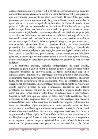 atitudes fundamentais: a solar, viril, afirmativa, correspondente justamente
ao ideal tradicional da realeza sacral, e a lunar, feminina, religiosa, passiva,
que corresponde justamente ao ideal sacerdotal. O sacerdote, por mais
poderoso que seja, é consciente de dirigir-se a Deus como a um senhor a
quem ele serve e ante ao qual ele se humilha, de Deus ele recebe todo
poder e é tão só um intermediário do espírito. Foi sobretudo a religião
judaica a que levou ao extremo esta atitude, ao pintar com cores quase
masoquistas a sujeição da criatura e o pathos de sua distância de princípio
a respeito do Onipotente. Ao contrário, o tradicional rei sagrado era ele
mesmo de natureza divina e os Deuses eram seus pares, assim como eles, o
rei era de estirpe “celeste”, tinha seu próprio sangue, era pois um centro,
um princípio afirmativo, livre e cósmico. Então, se nossa tradição
primordial é a tradição solar, não temos que nos iludir, a vontade de
restauração correspondente a essa tradição, antes ou depois, achar-se-á em
luta contra o catolicismo, precisamente como aconteceu no Medievo
gibelino; a menos que o catolicismo, sobre a base do que agora diremos,
aceite reconhecer o verdadeiro posto hierárquico próprio de um sistema
religioso.
    Um problema análogo, inclusive independente do aqui tratado,
apresenta-se para o que se refere ao último ponto: o valor do catolicismo
enquanto princípio de universalidade. Já temos sublinhado que se o
anticatolicismo limitou-se à afirmação de um princípio particularista,
estritamente racista, nacionalista-totêmico, nós não hesitaríamos, apesar de
tudo, em nos declarar a favor do catolicismo. Mas, ao contrário, de modo
excepcional e provisório, se se comprazer no reconhecimento do valor e do
direito superior próprio do que é universal, impõem-se um ulterior
problema, na medida em que há universalidade e universalidade, assim
como há uma forma solar e outra lunar na relação com o sobrenatural.
Depois de tudo isso que até agora se falou, sobre esta conclusão não é
necessário insistir, enquanto deve ser já clara para qualquer um: frente à
universalidade solar, sobre uma base imperial e hierárquica, culminante no
ideal da divindade régia, encontra-se a universalidade lunar, de base
eclesiástica e socialista, que culmina no sacerdote servo de Deus. Qual
dessas duas universalidade nós arianos, enquanto herdeiros dos Césares
sagrados e dos filhos régios de Thor e Odin, solicitaremos para uma nova
civilização europeia? A voz secreta de nosso sangue deve dar a resposta a
essa pergunta e nossa coragem espiritual deve poder afirmá-la frente aos
costumes de pensamento, aos prejuízos, às superstições e às falsas

Julius Evola – Imperialismo Pagão                                     Página 112
 