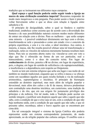 tradições que se insinuaram nas diferentes raças europeias.
    Qual espaço e qual função poderia então seguir tendo a Igreja no
marco de uma civilização ecumênica imperial? Buscamos responder de
modo mais inequívoco a esta pergunta. Para poder assim o fazer é preciso
voltar brevemente sobre o que se disse com relação à ligação entre
sabedoria e fé.
    O principio de desigualdade, sobre o qual se fundava o espírito
tradicional, estabelece como axioma que de acordo com a diversidade dos
homens e de suas possibilidades naturais existem modos muito diferentes
de entrar em relação com o divino. Para os melhores – que serão sempre
uma minoria – é possível estabelecer diretamente um laço com o divino,
transformando-se nele e possuindo-o como um estado vivo e concreto da
própria experiência, e esta é a via solar, o ideal iniciático. Aos outros, à
maioria, à massa, não lhe resulta possível efetuar uma tal transformação e
realização, neles os vínculos de natureza meramente humana resultam mais
fortes. Para tais se encontra aberta outra via: vincular-se com um voto a
algo que lhe é oferecido na forma de um ser particular, real e
transcendente, como é o deus do conceito teísta. Em lugar do
conhecimento do divino, penetra a fé no divino; em lugar da experiência,
pois, o dogma; em lugar do sentido de suficiência e da suprapersonalidade,
a insuficiência e a dependência com respeito ao Onipotente.
   Assim se tem um sistema religioso que acha seu lugar e sua razão de ser
também no mundo tradicional, enquanto que se refira à massa e se ofereça
como um sucedâneo àqueles aos quais resulta fechada a via da realização
aristocrática, suprarreligiosa e iniciática. O principio de hierarquia
estendido ao domínio espiritual, mas mais além da religião popular e
devocional, mais além dos cultos e da fé da massa, deixava predominar
sem contradição uma doutrina iniciática, um esoterismo, uma tradição da
sabedoria e do rito, que em sua origem foi justamente privilégio dos
príncipes e da nobreza. Em tal modo, toda a Tradição pode aceitar em
sentido integral, e justificar sem desprezo aquele que sabe e aquele que não
sabe, com a condição de que o eixo seja só um, com a condição de que não
haja nenhuma saída, com a condição de que aquele que não sabe, e que só
presume saber, reconheça, adore e louve aqueles que se encontram por
cima dele.
    Em tal concepção integral o sistema da Igreja Católica não poderia
representar senão um sistema correspondente justamente, de modo
aproximado, ao da religião popular das culturas antigas. O conflito com o

Julius Evola – Imperialismo Pagão                                  Página 113
 