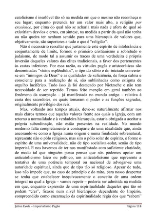 catolicismo é insolúvel tão só na medida em que o mesmo não reconheça o
seu lugar; enquanto pretenda ter um valor mais alto, a religião par
excelence, por cima do qual não se acharia mais nada e afora do qual só
existiriam desvios e erros, em síntese, na medida a partir da qual não tenha
ou não queira ter nenhum sentido para uma hierarquia de valores que,
objetivamente, são superiores a tudo o que é “religião”.
   Não é necessário ressaltar que justamente este espírito de intolerância e
conjuntamente de limite, formou o primeiro cristianismo e sobretudo o
judaismo, de modo tal a assumir os traços de uma verdadeira e própria
inversão daqueles valores das elites tradicionais, a favor dos pertencentes
às castas inferiores. Por essa razão, as virtudes pagãs e aristocráticas são
denominadas “vícios esplêndidos”, o tipo do sábio e do iniciado converte-
se em “inimigos de Deus” e as qualidades de suficiência, de força calma e
consciente para a realização de si, são sublinhadas como estigma de
orgulho luciférico. Tudo isso já foi destacado por Nietzsche e não tem
necessidade de ser repetido. Temos feito menção em geral também ao
fenômeno da usurpação – já manifestada no mundo antigo – relativa à
casta dos sacerdotes, os quais tomaram o poder e as funções sagradas,
originalmente privilégio dos reis.
   Mas, voltando aos tempos atuais, deve-se naturalmente afirmar nos
mais claros termos que aqueles valores frente aos quais a Igreja, com um
retorno a normalidade e à verdadeira hierarquia, estaria obrigada a aceitar a
própria subordinação, não estão presentes na realidade. No mundo
moderno falta completamente a contraparte de uma idealidade que, ainda
ancorando-se como a Igreja numa origem e numa finalidade sobrenatural,
represente não o pólo religioso, mas sim o pólo solar do espírito, e forme o
espírito de uma universalidade, não de tipo socialista-solar, senão de tipo
imperial. E nos havemos de ter nos manifestado com suficiente claridade,
de modo tal que ninguém possa pensar que nós podemos apoiar um
anticatolicismo laico ou político, um anticatolicismo que represente a
tentativa de uma potência temporal ou nacional de advogar-se uma
autoridade espiritual, ainda que de tipo tão só religioso. Apesar de tudo,
isso não impede que, no caso do princípio e do mito, para nosso despertar
se tenha que estabelecer inequivocamente o conceito de uma ordem
integral na qual a Igreja – vamos repetir – poderia ser admitida na medida
em que, enquanto expressão de uma espiritualidade daqueles que tão só
podem “crer”, ficasse num nível hierárquico dependente do Império,
compreendido como encarnação da espiritualidade régia dos que “sabem”

Julius Evola – Imperialismo Pagão                                  Página 114
 