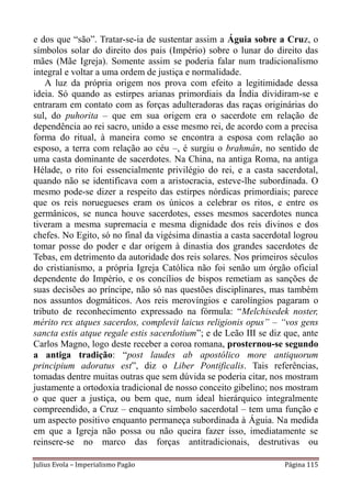 e dos que “são”. Tratar-se-ia de sustentar assim a Águia sobre a Cruz, o
símbolos solar do direito dos pais (Império) sobre o lunar do direito das
mães (Mãe Igreja). Somente assim se poderia falar num tradicionalismo
integral e voltar a uma ordem de justiça e normalidade.
    A luz da própria origem nos prova com efeito a legitimidade dessa
ideia. Só quando as estirpes arianas primordiais da Índia dividiram-se e
entraram em contato com as forças adulteradoras das raças originárias do
sul, do puhorita – que em sua origem era o sacerdote em relação de
dependência ao rei sacro, unido a esse mesmo rei, de acordo com a precisa
forma do ritual, à maneira como se encontra a esposa com relação ao
esposo, a terra com relação ao céu –, é surgiu o brahmân, no sentido de
uma casta dominante de sacerdotes. Na China, na antiga Roma, na antiga
Hélade, o rito foi essencialmente privilégio do rei, e a casta sacerdotal,
quando não se identificava com a aristocracia, esteve-lhe subordinada. O
mesmo pode-se dizer a respeito das estirpes nórdicas primordiais; parece
que os reis noruegueses eram os únicos a celebrar os ritos, e entre os
germânicos, se nunca houve sacerdotes, esses mesmos sacerdotes nunca
tiveram a mesma supremacia e mesma dignidade dos reis divinos e dos
chefes. No Egito, só no final da vigésima dinastia a casta sacerdotal logrou
tomar posse do poder e dar origem à dinastia dos grandes sacerdotes de
Tebas, em detrimento da autoridade dos reis solares. Nos primeiros séculos
do cristianismo, a própria Igreja Católica não foi senão um órgão oficial
dependente do Império, e os concílios de bispos remetiam as sanções de
suas decisões ao príncipe, não só nas questões disciplinares, mas também
nos assuntos dogmáticos. Aos reis merovíngios e carolíngios pagaram o
tributo de reconhecimento expressado na fórmula: “Melchisedek noster,
mérito rex atques sacerdos, complevit laicus religionis opus” – “vos gens
sancta estis atque regale estis sacerdotium”; e de Leão III se diz que, ante
Carlos Magno, logo deste receber a coroa romana, prosternou-se segundo
a antiga tradição: “post laudes ab apostólico more antiquorum
principium adoratus est”, diz o Liber Pontificalis. Tais referências,
tomadas dentre muitas outras que sem dúvida se poderia citar, nos mostram
justamente a ortodoxia tradicional de nosso conceito gibelino; nos mostram
o que quer a justiça, ou bem que, num ideal hierárquico integralmente
compreendido, a Cruz – enquanto símbolo sacerdotal – tem uma função e
um aspecto positivo enquanto permaneça subordinada à Águia. Na medida
em que a Igreja não possa ou não queira fazer isso, imediatamente se
reinsere-se no marco das forças antitradicionais, destrutivas ou

Julius Evola – Imperialismo Pagão                                  Página 115
 