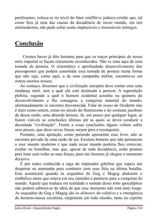 paralisantes, coloca-se no nível do fator conflitivo judaico-cristão que, tal
como fora já uma das causas da decadência de nosso mundo, em nós
antimodernos, não pode achar senão implacáveis e inexoráveis inimigos.


Conclusão
     Cremos haver já dito bastante para que os traços principais de nosso
mito imperial se façam claramente reconhecidos. Não se trata aqui de uma
tomada de postura. O sistemático e aprofundado desenvolvimento dos
pressupostos que podem consolidar essa tomada de postura numa forma
que não seja, como aqui, a de uma campanha militar, encontra-se em
outros escritos nossos.
   Ao começo, dissemos que a civilização européia deve contar com uma
mudança total, sem a qual ela está destinada a perecer. A superstição
plebéia, segundo a qual o homem ocidental acredita na quimera do
desenvolvimento e lha consagrou a conquista material do mundo,
afortunadamente se encontra desvanecida. Falar do ocaso do Ocidente não
é mais como ontem, como no século do Iluminismo e do costume jacobino
da deusa razão, uma absurda heresia. Já, um pouco por qualquer lugar, se
fazem visíveis as conclusões últimas até as quais se devia conduzir a
decantada “civilização”. Frente a essas conclusões alguns voltam sobre
seus passos, que disso novas forças surjam para a reconquista.
   Portanto, uma apelação, como pretende apresentar esse livro, não se
encontra privada de uma razão de ser. Existem homens que não pertencem
a esse mundo moderno e que nada nesse mundo poderia lhes extraviar,
exaltar ou humilhar, mas que, apesar de toda decadência, estão prontos
para lutar com todas as suas forças, para tais homens já chegou o momento
decisivo.
   É por todos conhecida a saga do imperador gibelino que espera um
despertar na montanha para combater com seus fiéis na última batalha.
Esta acontecerá quando as esquadras de Gog e Magog abaterem o
simbólico muro que estava em seu caminho e partirem para a conquista do
mundo. Aquele que traduza em realidade o sentido desse mito apocalíptico
não poderá subtrair-se da idéia de que esse momento não está mais longe.
As esquadras de Gog e Magog são os dêmones do coletivo e a emergência
do homem-massa socialista, onipotente em todo mundo, tanto no espírito

Julius Evola – Imperialismo Pagão                                  Página 116
 