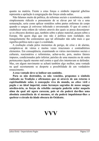 quanto na matéria. Frente a estas forças o símbolo imperial gibelino
representa a apelação à congregação das forças ainda sadias.
   Não falamos muito de política, de reformas sociais e econômicas, sendo
simplesmente ridículo o pensamento de se elevar por tal via a uma
restauração, seria como aplicar remédios sobre partes enfermas do corpo
quando o sangue já estivesse infectado e envenenado. O que só conta é
estabelecer uma ordem de valores através dos quais se possa desconjurar-
se os obscuros destinos que, também sobre o plano material, pesam sobre a
Europa. Há quem diga que isto não é política nem realidade; nós
tranquilamente lhe contestamos que tal afirmador não sabe mais o que
significa política nem o que é a realidade.
   A exaltação criada pelos momentos de perigo, de crise e de alarme,
compõem-se de vários e muitas vezes irracionais e contraditórios
elementos. Em conseqüência, examinando os vários movimentos sociais e
culturais, reacionários e reformistas, achar-se-ão, pois, muitos fatores
impuros, condicionados pelo inferior, paixões de uma maneira ou de outra
pertencentes àquele mesmo mal contra o qual eles intentavam se defender.
Mas, em algum movimento se achará também algo melhor, uma vontade
na qual secretamente se desperte a possibilidade de um verdadeiro
renascimento.
   A essa vontade deve se indicar um caminho.
   Para os não destruídos, os não vencidos, propomos o símbolo
radicado na Tradição e afirmamos que só através de um retorno à
espiritualidade solar, à concepção viva do mundo, ao ethos viril e
pagão e ao ideal imperial, como heranças sagradas de nosso sangue
nórdico-ário, as forças da rebelião europeia poderão arder naquela
alma da qual até agora carecem, pois só ela poderá dar-lhes uma
absoluta consciência de si mesmos, só ela poderá impulsionar-lhes a
quebrar o círculo da idade obscura do Ocidente.




                                    VVV

Julius Evola – Imperialismo Pagão                               Página 117
 