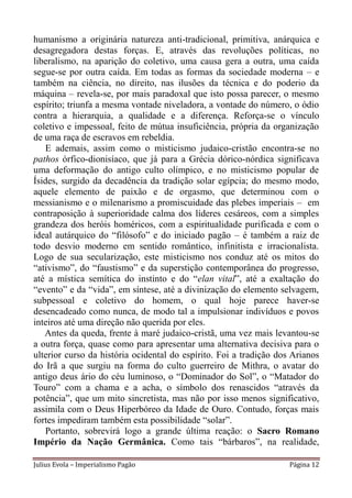 humanismo a originária natureza anti-tradicional, primitiva, anárquica e
desagregadora destas forças. E, através das revoluções políticas, no
liberalismo, na aparição do coletivo, uma causa gera a outra, uma caída
segue-se por outra caída. Em todas as formas da sociedade moderna – e
também na ciência, no direito, nas ilusões da técnica e do poderio da
máquina – revela-se, por mais paradoxal que isto possa parecer, o mesmo
espírito; triunfa a mesma vontade niveladora, a vontade do número, o ódio
contra a hierarquia, a qualidade e a diferença. Reforça-se o vínculo
coletivo e impessoal, feito de mútua insuficiência, própria da organização
de uma raça de escravos em rebeldia.
   E ademais, assim como o misticismo judaico-cristão encontra-se no
pathos órfico-dionisíaco, que já para a Grécia dórico-nórdica significava
uma deformação do antigo culto olímpico, e no misticismo popular de
Ísides, surgido da decadência da tradição solar egípcia; do mesmo modo,
aquele elemento de paixão e de orgasmo, que determinou com o
messianismo e o milenarismo a promiscuidade das plebes imperiais – em
contraposição à superioridade calma dos líderes cesáreos, com a simples
grandeza dos heróis homéricos, com a espiritualidade purificada e com o
ideal autárquico do “filósofo” e do iniciado pagão – é também a raiz de
todo desvio moderno em sentido romântico, infinitista e irracionalista.
Logo de sua secularização, este misticismo nos conduz até os mitos do
“ativismo”, do “faustismo” e da superstição contemporânea do progresso,
até a mística semítica do instinto e do “elan vital”, até a exaltação do
“evento” e da “vida”, em síntese, até a divinização do elemento selvagem,
subpessoal e coletivo do homem, o qual hoje parece haver-se
desencadeado como nunca, de modo tal a impulsionar indivíduos e povos
inteiros até uma direção não querida por eles.
   Antes da queda, frente à maré judaico-cristã, uma vez mais levantou-se
a outra força, quase como para apresentar uma alternativa decisiva para o
ulterior curso da história ocidental do espírito. Foi a tradição dos Arianos
do Irã a que surgiu na forma do culto guerreiro de Mithra, o avatar do
antigo deus ário do céu luminoso, o “Dominador do Sol”, o “Matador do
Touro” com a chama e a acha, o símbolo dos renascidos “através da
potência”, que um mito sincretista, mas não por isso menos significativo,
assimila com o Deus Hiperbóreo da Idade de Ouro. Contudo, forças mais
fortes impediram também esta possibilidade “solar”.
   Portanto, sobrevirá logo a grande última reação: o Sacro Romano
Império da Nação Germânica. Como tais “bárbaros”, na realidade,

Julius Evola – Imperialismo Pagão                                   Página 12
 